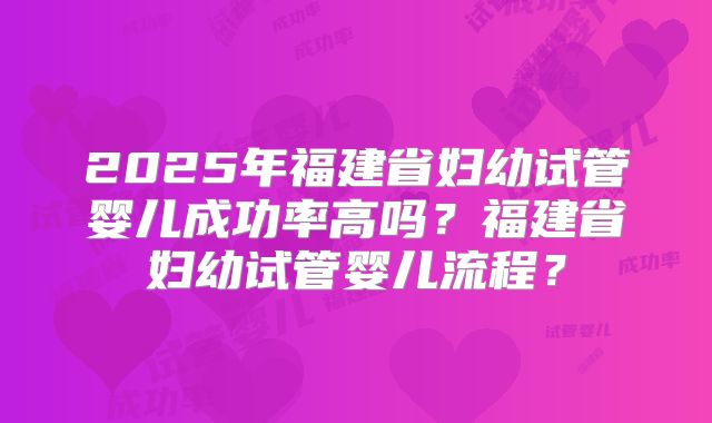2025年福建省妇幼试管婴儿成功率高吗?福建省妇幼试管婴儿流程?