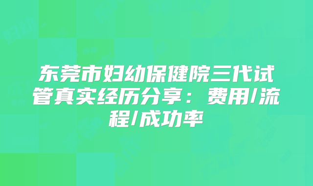 东莞市妇幼保健院三代试管真实经历分享：费用/流程/成功率
