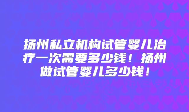 扬州私立机构试管婴儿治疗一次需要多少钱!扬州做试管婴儿多少钱!