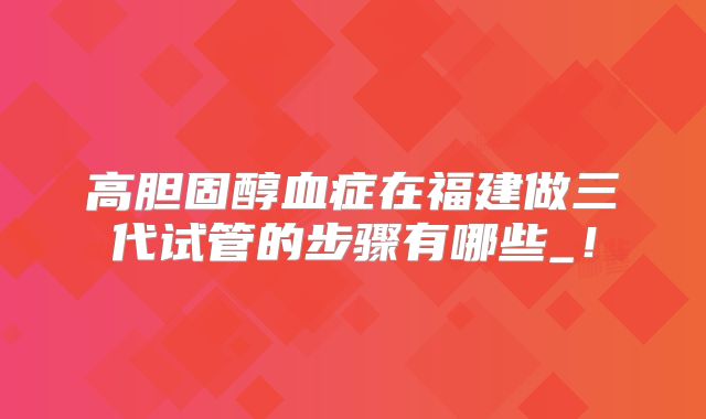 高胆固醇血症在福建做三代试管的步骤有哪些_！