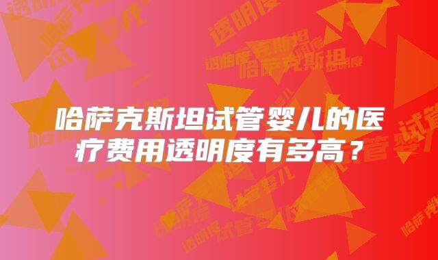 哈萨克斯坦试管婴儿的医疗费用透明度有多高？