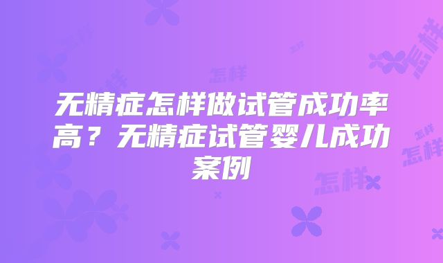 无精症怎样做试管成功率高？无精症试管婴儿成功案例