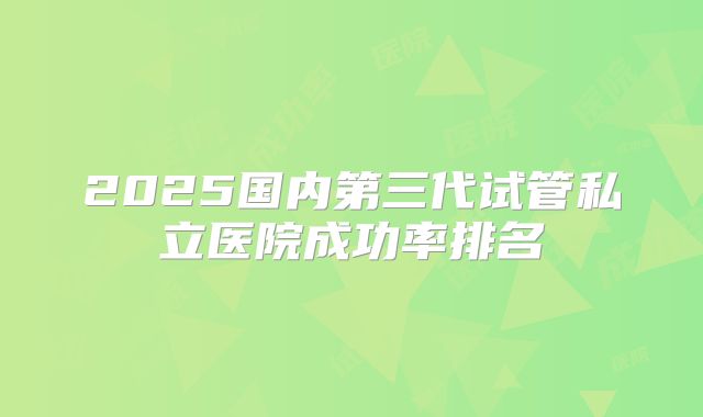 2025国内第三代试管私立医院成功率排名