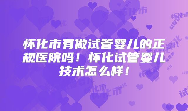 怀化市有做试管婴儿的正规医院吗！怀化试管婴儿技术怎么样！