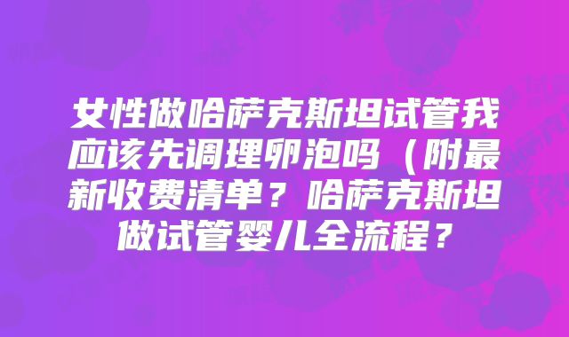 女性做哈萨克斯坦试管我应该先调理卵泡吗（附最新收费清单？哈萨克斯坦做试管婴儿全流程？