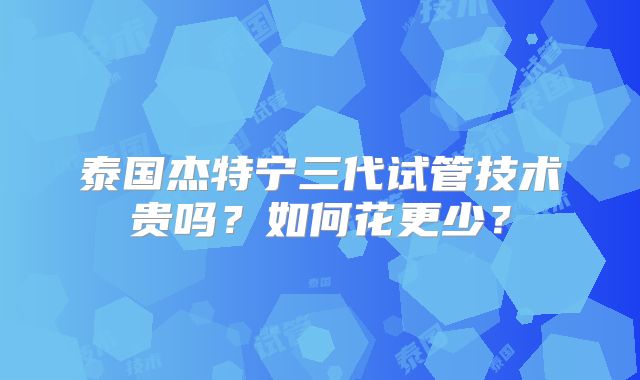 泰国杰特宁三代试管技术贵吗？如何花更少？