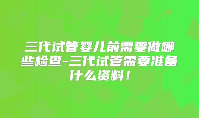 三代试管婴儿前需要做哪些检查-三代试管需要准备什么资料！