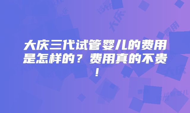大庆三代试管婴儿的费用是怎样的？费用真的不贵！