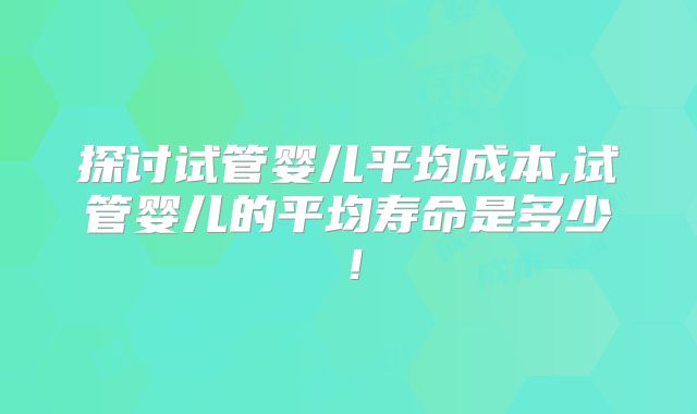 探讨试管婴儿平均成本,试管婴儿的平均寿命是多少！