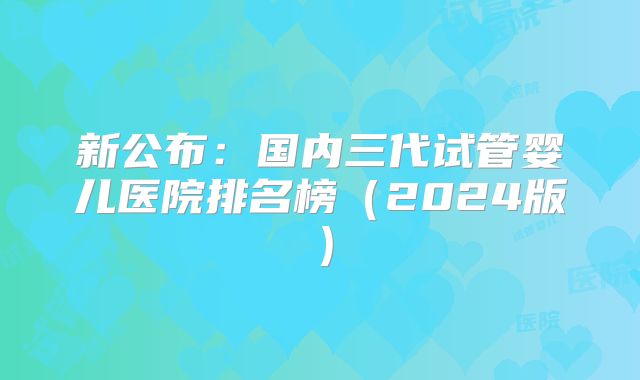 新公布：国内三代试管婴儿医院排名榜（2024版）