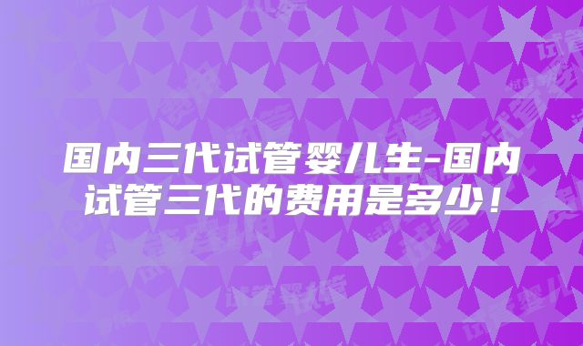 国内三代试管婴儿生-国内试管三代的费用是多少!