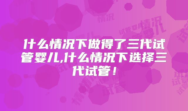 什么情况下做得了三代试管婴儿,什么情况下选择三代试管!