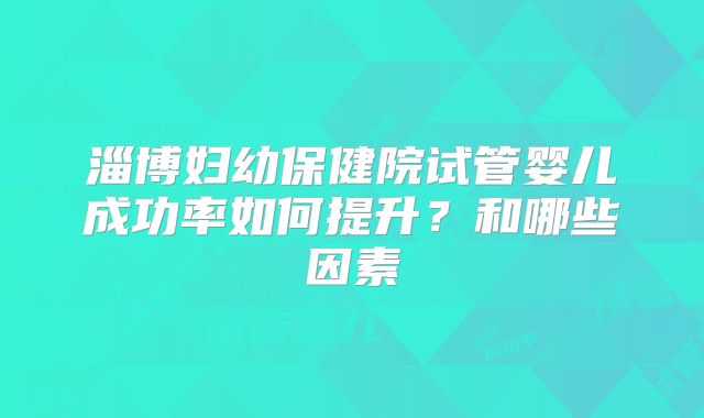 淄博妇幼保健院试管婴儿成功率如何提升？和哪些因素