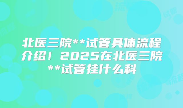 北医三院**试管具体流程介绍!2025在北医三院**试管挂什么科