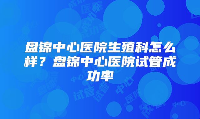 盘锦中心医院生殖科怎么样？盘锦中心医院试管成功率