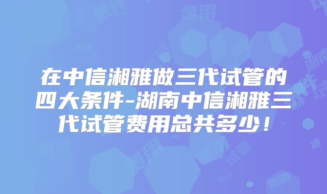 在中信湘雅做三代试管的四大条件-湖南中信湘雅三代试管费用总共多少！