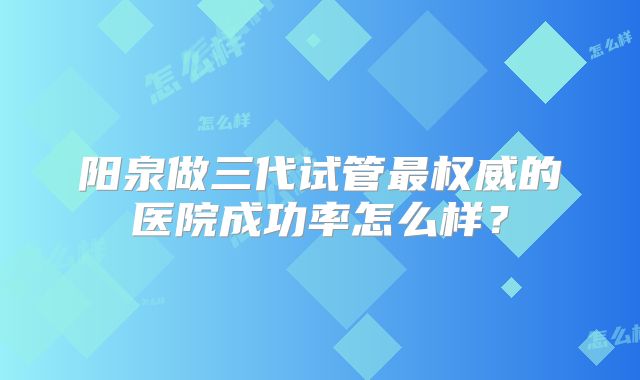 阳泉做三代试管最权威的医院成功率怎么样？