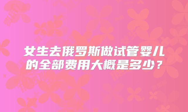 女生去俄罗斯做试管婴儿的全部费用大概是多少？