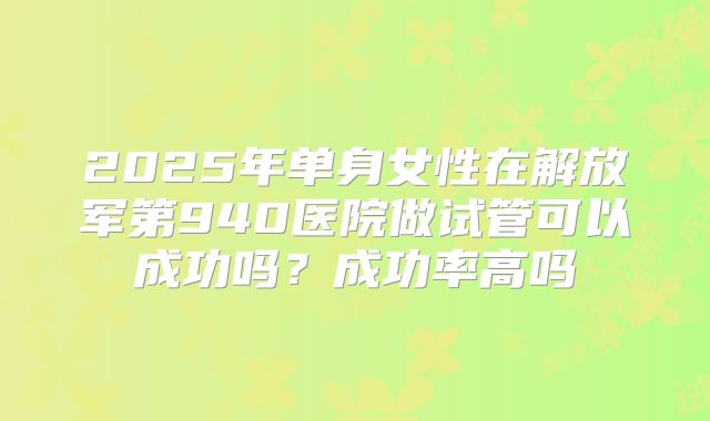 2025年单身女性在解放军第940医院做试管可以成功吗?成功率高吗