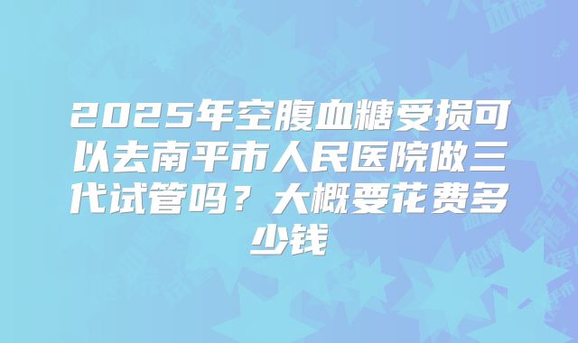 2025年空腹血糖受损可以去南平市人民医院做三代试管吗?大概要花费多少钱