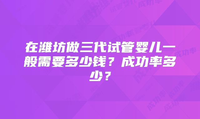 在潍坊做三代试管婴儿一般需要多少钱？成功率多少？