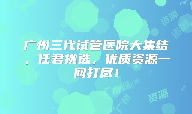 广州三代试管医院大集结,任君挑选,优质资源一网打尽!