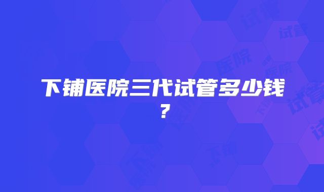下铺医院三代试管多少钱?