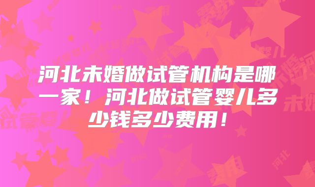 河北未婚做试管机构是哪一家！河北做试管婴儿多少钱多少费用！