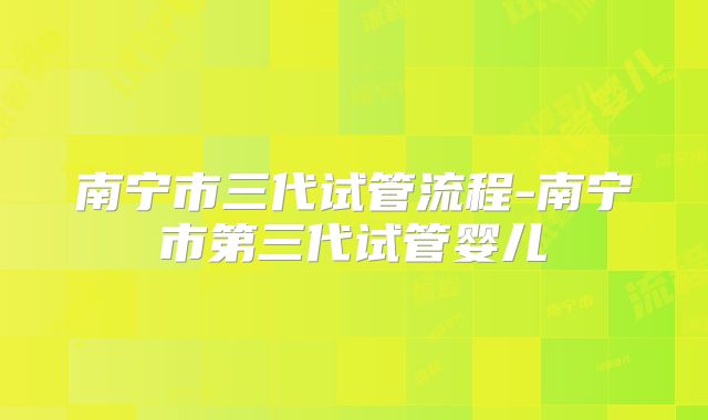 南宁市三代试管流程-南宁市第三代试管婴儿