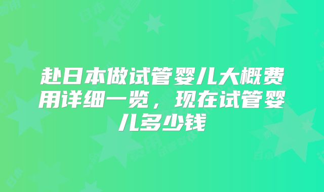 赴日本做试管婴儿大概费用详细一览,现在试管婴儿多少钱