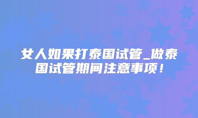 女人如果打泰国试管_做泰国试管期间注意事项!