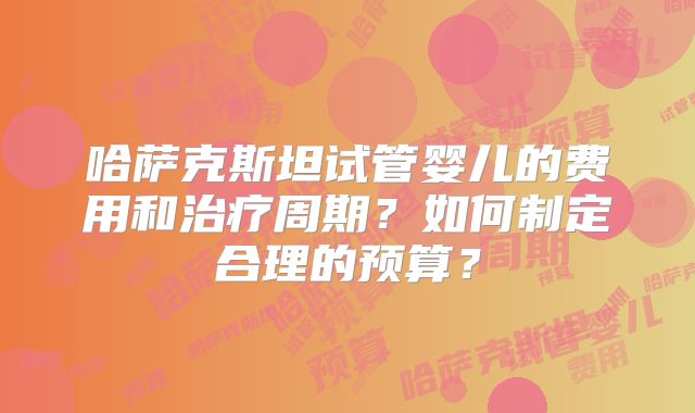 哈萨克斯坦试管婴儿的费用和治疗周期？如何制定合理的预算？