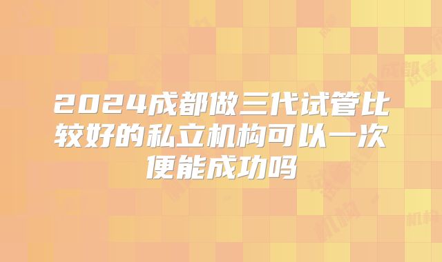 2024成都做三代试管比较好的私立机构可以一次便能成功吗