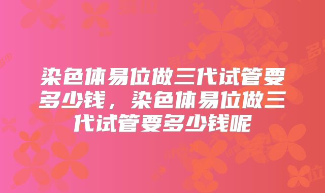 染色体易位做三代试管要多少钱,染色体易位做三代试管要多少钱呢