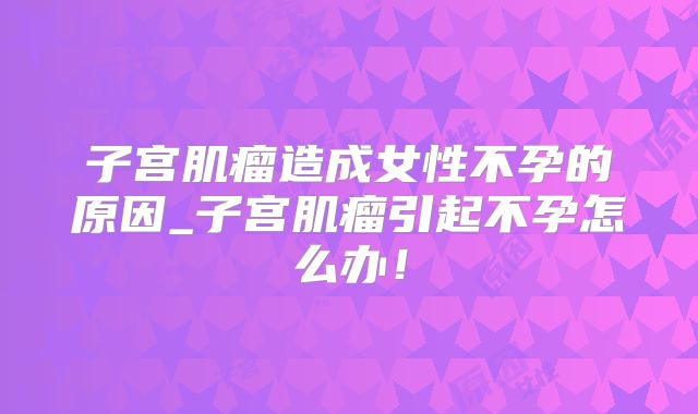 子宫肌瘤造成女性不孕的原因_子宫肌瘤引起不孕怎么办!