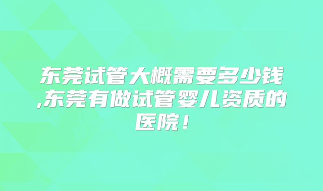 东莞试管大概需要多少钱,东莞有做试管婴儿资质的医院！