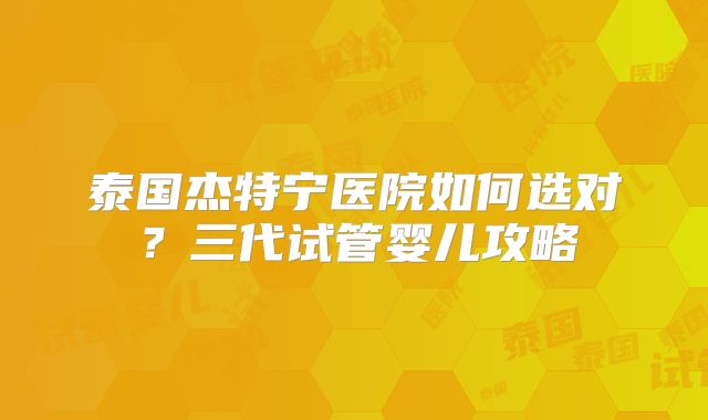 泰国杰特宁医院如何选对？三代试管婴儿攻略