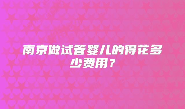 南京做试管婴儿的得花多少费用？