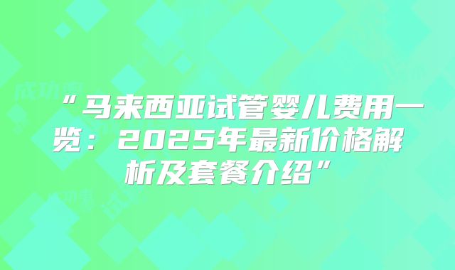 “马来西亚试管婴儿费用一览：2025年最新价格解析及套餐介绍”