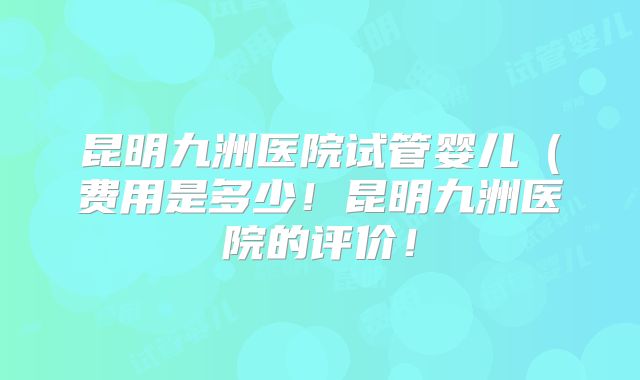 昆明九洲医院试管婴儿（费用是多少！昆明九洲医院的评价！