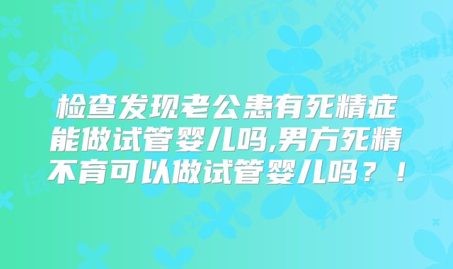检查发现老公患有死精症能做试管婴儿吗,男方死精不育可以做试管婴儿吗?!