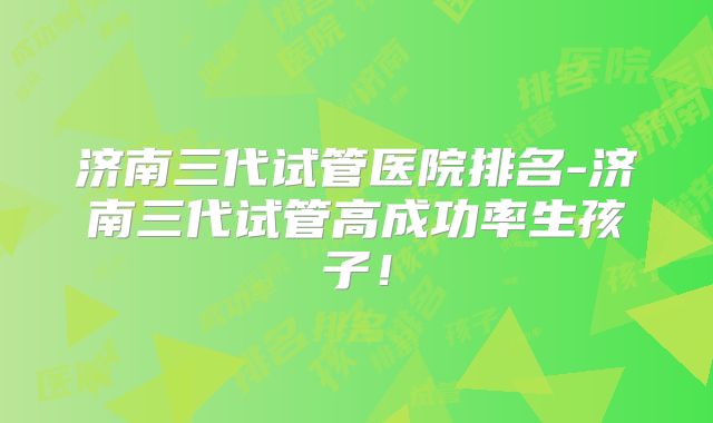 济南三代试管医院排名-济南三代试管高成功率生孩子！