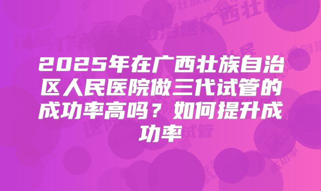 2025年在广西壮族自治区人民医院做三代试管的成功率高吗?如何提升成功率