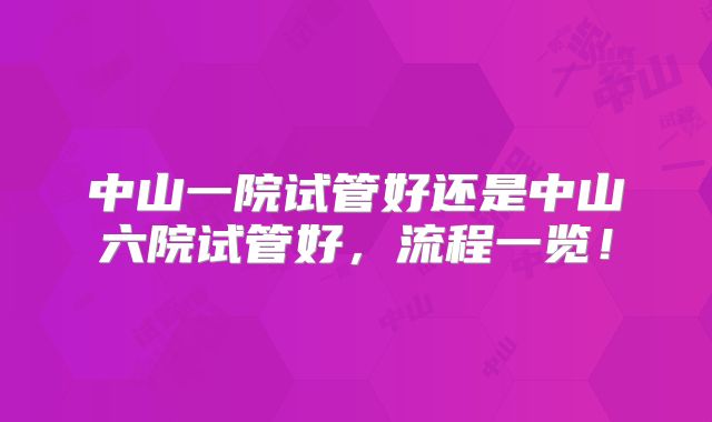 中山一院试管好还是中山六院试管好,流程一览!