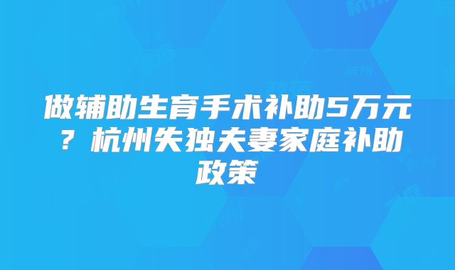 做辅助生育手术补助5万元?杭州失独夫妻家庭补助政策