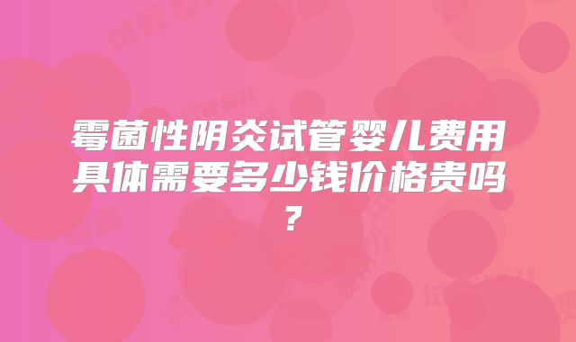 霉菌性阴炎试管婴儿费用具体需要多少钱价格贵吗？