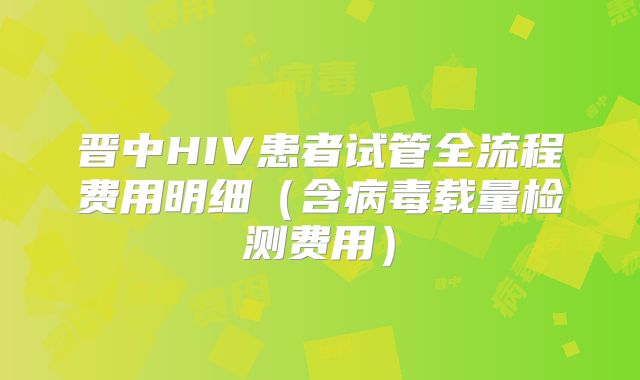 晋中HIV患者试管全流程费用明细（含病毒载量检测费用）