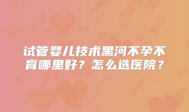 试管婴儿技术黑河不孕不育哪里好？怎么选医院？