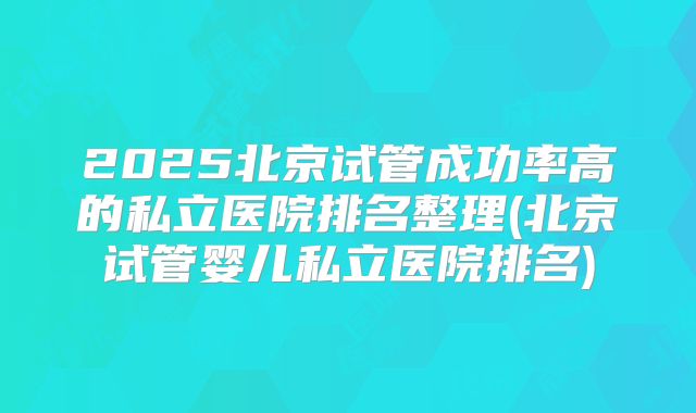 2025北京试管成功率高的私立医院排名整理(北京试管婴儿私立医院排名)