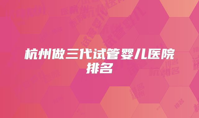 杭州做三代试管婴儿医院排名